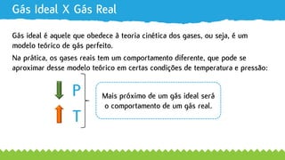 Gás Ideal X Gás Real
Gás ideal é aquele que obedece à teoria cinética dos gases, ou seja, é um
P
T
Na prática, os gases reais tem um comportamento diferente, que pode se
modelo teórico de gás perfeito.
aproximar desse modelo teórico em certas condições de temperatura e pressão:
Mais próximo de um gás ideal será
o comportamento de um gás real.
 