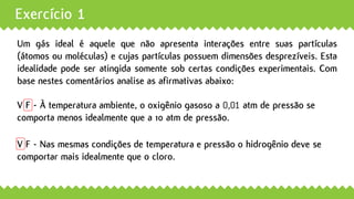Exercício 1
Um gás ideal é aquele que não apresenta interações entre suas partículas
(átomos ou moléculas) e cujas partículas possuem dimensões desprezíveis. Esta
idealidade pode ser atingida somente sob certas condições experimentais. Com
base nestes comentários analise as afirmativas abaixo:
V F - À temperatura ambiente, o oxigênio gasoso a 0,01 atm de pressão se
comporta menos idealmente que a 10 atm de pressão.
V F - Nas mesmas condições de temperatura e pressão o hidrogênio deve se
comportar mais idealmente que o cloro.
 