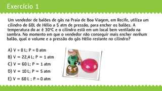 Exercício 1
Um vendedor de balões de gás na Praia de Boa Viagem, em Recife, utiliza um
A) V ≈ 0 L; P ≈ 0 atm
B) V = 22,4 L; P = 1 atm
C) V = 60 L; P = 1 atm
D) V = 10 L; P = 5 atm
E) V = 60 L ; P ≈ 0 atm
cilindro de 60L de Hélio a 5 atm de pressão, para encher os balões. A
temperatura do ar é 300C e o cilindro está em um local bem ventilado na
sombra. No momento em que o vendedor não conseguir mais encher nenhum
balão, qual o volume e a pressão do gás Hélio restante no cilindro?
 
