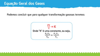 Equação Geral dos Gases
Podemos concluir que para qualquer transformação gasosas teremos:
𝐏𝐕
𝐓
= K
Onde “K” é uma constante, ou seja,
P0V0
T0
=
P1V1
T1
 