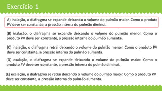 Exercício 1
A) inalação, o diafragma se expande deixando o volume do pulmão maior. Como o produto
PV deve ser constante, a pressão interna do pulmão diminui.
(B) inalação, o diafragma se expande deixando o volume do pulmão menor. Como o
produto PV deve ser constante, a pressão interna do pulmão aumenta.
(C) inalação, o diafragma retrai deixando o volume do pulmão menor. Como o produto PV
deve ser constante, a pressão interna do pulmão aumenta.
(D) exalação, o diafragma se expande deixando o volume do pulmão maior. Como o
produto PV deve ser constante, a pressão interna do pulmão diminui.
(E) exalação, o diafragma se retrai deixando o volume do pulmão maior. Como o produto PV
deve ser constante, a pressão interna do pulmão aumenta.
 