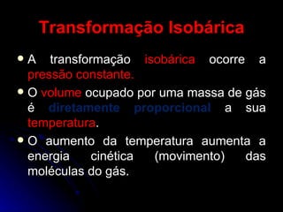 Transformação Isobárica A transformação  isobárica  ocorre a  pressão constante. O  volume  ocupado por uma massa de gás é  diretamente proporcional  a sua  temperatura . O aumento da temperatura aumenta a energia cinética (movimento) das moléculas do gás. 