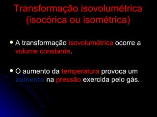 Transformação isovolumétrica (isocórica ou isométrica) A transformação  isovolumétrica  ocorre a  volume constante . O aumento da  temperatura  provoca um  aumento  na  pressão  exercida pelo gás. 