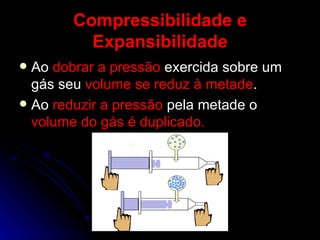 Compressibilidade e Expansibilidade Ao  dobrar a pressão  exercida sobre um gás seu  volume se reduz à metade . Ao  reduzir a pressão  pela metade o  volume do gás é duplicado. 