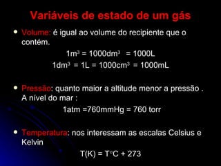 Variáveis de estado de um gás Volume:  é igual ao volume do recipiente que o contém. 1m 3  = 1000dm 3  = 1000L 1dm 3  = 1L = 1000cm 3  = 1000mL Pressão : quanto maior a altitude menor a pressão . A nível do mar : 1atm =760mmHg = 760 torr Temperatura : nos interessam as escalas Celsius e Kelvin T(K) = T  C + 273 