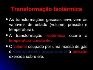 Transformação Isotérmica As transformações gasosas envolvem as variáveis de estado (volume, pressão e temperatura). A transformação  isotérmica  ocorre a  temperatura constante . O  volume  ocupado por uma massa de gás é  inversamente proporcional  à  pressão  exercida sobre ele. 