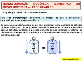 TRANSFORMAÇÃO ISOCÓRICA, ISOMÉTRICA OU ISOVOLUMÉTRICA – LEI DE CHARLESÉ aquela que ocorre com o volume constante.Em toda transformação isométrica, a pressão do gás é diretamente proporcional à sua temperatura Kelvin.Se aumentamos a temperatura de um gás, aumentam tanto o número de colisões de suas moléculas com as paredes internas do recipiente quanto a intensidade dessas colisões, portanto, a pressão aumenta se não variamos o volume. Se diminuímos a temperatura, o número e a intensidade das colisões diminuem e também a pressão.www.fisicaatual.com.br