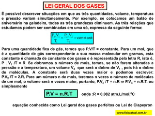 LEI GERAL DOS GASESÉ possível descrever situações em que as três quantidades, volume, temperatura e pressão variam simultaneamente. Por exemplo, se colocamos um balão de aniversário na geladeira, todas as três grandezas diminuem. As três relações que estudamos podem ser combinadas em uma só, expressa da seguinte forma:Para uma quantidade fixa de gás, temos que P.V/T = constante. Para um mol, que é a quantidade de gás correspondente a sua massa molecular em gramas, esta constante é chamada de constante dos gases e é representada pela letra R, isto é, P . V1 /T = R. Se dobramos o número de mols, temos, se não forem alteradas a pressão e a temperatura, um volume V2  que será o dobro de V1 , pois há o dobro de moléculas. A constante será duas vezes maior e podemos escrever:             P.V2 /T = 2.R. Para um número n de mols, teremos n vezes o número de moléculas de um mol, o volume será n vezes maior, portanto, P.Vn /T = n.R ⇒ P.Vn = n.R.T, ou simplesmente,P.V = n.R.Tonde :R = 0,082 atm.L/mol.0Cequação conhecida como Lei geral dos gases perfeitos ou Lei de Clapeyronwww.fisicaatual.com.br