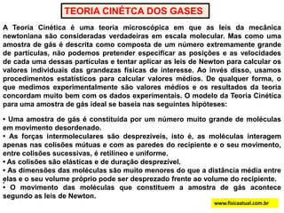 TEORIA CINÉTCA DOS GASESA Teoria Cinética é uma teoria microscópica em que as leis da mecânica newtoniana são consideradas verdadeiras em escala molecular. Mas como uma amostra de gás é descrita como composta de um número extremamente grande de partículas, não podemos pretender especificar as posições e as velocidades de cada uma dessas partículas e tentar aplicar as leis de Newton para calcular os valores individuais das grandezas físicas de interesse. Ao invés disso, usamos procedimentos estatísticos para calcular valores médios. De qualquer forma, o que medimos experimentalmente são valores médios e os resultados da teoria concordam muito bem com os dados experimentais. O modelo da Teoria Cinética para uma amostra de gás ideal se baseia nas seguintes hipóteses:.• Uma amostra de gás é constituída por um número muito grande de moléculas em movimento desordenado.• As forças intermoleculares são desprezíveis, isto é, as moléculas interagem apenas nas colisões mútuas e com as paredes do recipiente e o seu movimento, entre colisões sucessivas, é retilíneo e uniforme. • As colisões são elásticas e de duração desprezível.• As dimensões das moléculas são muito menores do que a distância média entre elas e o seu volume próprio pode ser desprezado frente ao volume do recipiente.• O movimento das moléculas que constituem a amostra de gás acontece segundo as leis de Newton.www.fisicaatual.com.br