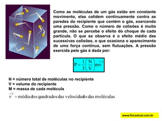 Como as moléculas de um gás estão em constante movimento, elas colidem continuamente contra as   paredes do recipiente que contém o gás, exercendo uma pressão. Como o número de colisões é muito grande, não se percebe o efeito do choque de cada partícula. O que se observa é o efeito médio das sucessivas colisões, o que ocasiona o aparecimento de uma força contínua, sem flutuações. A pressão exercida pelo gás é dada por:  N = número total de moléculas no recipienteV = volume do recipienteM = massa de cada moléculawww.fisicaatual.com.br