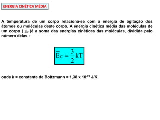 ENERGIA CINÉTICA MÉDIAA temperatura de um corpo relaciona-se com a energia de agitação dos átomos ou moléculas deste corpo. A energia cinética média das moléculas de um corpo (    )é a soma das energias cinéticas das moléculas, dividida pelo número delas : onde k = constante de Boltzmann = 1,38 x 10-23 J/K  