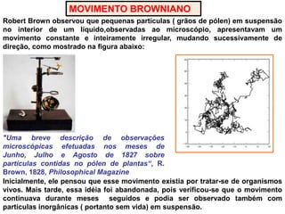 MOVIMENTO BROWNIANORobert Brown observou que pequenas partículas ( grãos de pólen) em suspensão no interior de um líquido,observadas ao microscópio, apresentavam um movimento constante e inteiramente irregular, mudando sucessivamente de direção, como mostrado na figura abaixo:"Umabrevedescrição de observaçõesmicroscópicasefetuadasnosmeses de Junho, Julho e Agosto de 1827 sobrepartículascontidas no pólen de plantas“, R. Brown, 1828, Philosophical MagazineInicialmente, ele pensou que esse movimento existia por tratar-se de organismos vivos. Mais tarde, essa idéia foi abandonada, pois verificou-se que o movimento continuava durante meses  seguidos e podia ser observado também com partículas inorgânicas ( portanto sem vida) em suspensão.