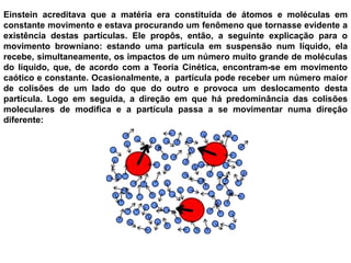 Einstein acreditava que a matéria era constituída de átomos e moléculas em constante movimento e estava procurando um fenômeno que tornasse evidente a existência destas partículas. Ele propôs, então, a seguinte explicação para o movimento browniano: estando uma partícula em suspensão num líquido, ela recebe, simultaneamente, os impactos de um número muito grande de moléculas do líquido, que, de acordo com a Teoria Cinética, encontram-se em movimento caótico e constante. Ocasionalmente, a  partícula pode receber um número maior de colisões de um lado do que do outro e provoca um deslocamento desta partícula. Logo em seguida, a direção em que há predominância das colisões moleculares de modifica e a partícula passa a se movimentar numa direção diferente: