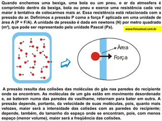 Quando enchemos uma bexiga, uma bola ou um pneu, o ar da atmosfera é comprimido dentro da bexiga, bola ou pneu e exerce uma resistência cada vez maior à tentativa de colocarmos mais ar. Essa resistência está relacionada com a pressão do ar. Definimos a pressão P como a força F aplicada em uma unidade de área A (P = F/A). A unidade de pressão é dada em newtons (N) por metro quadrado (m²), que pode ser representado pela unidade Pascal (Pa). www.fisicaatual.com.br A pressão resulta das colisões das moléculas do gás nas paredes do recipiente onde se encontram. As moléculas de um gás estão em movimento desordenado e, ao baterem numa das paredes do vasilhame, retornam para bater em outra. A pressão depende, portanto, da velocidade de suas moléculas, pois, quanto mais velozes, maior será a intensidade das colisões com as paredes do recipiente; depende, também, do tamanho do espaço onde se encontram, pois, com menos espaço (menor volume), maior será a freqüência das colisões.