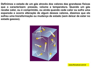 Definimos o estado de um gás através dos valores das grandezas físicas que o caracterizam: pressão, volume e temperatura. Quando um gás recebe calor, ou é comprimido, ou ainda quando cede calor ou sofre uma expansão e ocorre alteração de algum desses valores, dizemos que ele sofreu uma transformação ou mudança de estado (sem deixar de estar no estado gasoso).www.fisicaatual.com.br