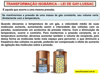 TRANSFORMAÇÃO ISOBÁRICA – LEI DE GAY-LUSSACÉ aquela que ocorre a uma mesma pressão.Se mantivermos a pressão de uma massa de gás constante, seu volume varia diretamente com a temperatura.Quando elevamos a temperatura de um gás, a velocidade média de suas moléculas aumenta, aumentando assim a intensidade das colisões com as paredes, ocasionando um acréscimo da pressão interna. Com a diminuição da temperatura, ocorre o contrário. Para mantermos a pressão constante, se a temperatura aumentar, devemos aumentar também o volume do recipiente, pois dessa forma as moléculas terão mais espaço para percorrer, o que diminuirá a freqüência das colisões na parede, podendo ser compensado o efeito do aumento de agitação das moléculas sobre a pressão.www.fisicaatual.com.br
