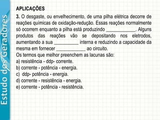 EstudodosGeradores APLICAÇÕES
ER3- Dado o circuito da figura, determine os potenciais elétricos nos
pontos A e B.
ER2- No circuito esquematizado, o gerador elétrico o amperímetro
são ideais. Com a chave Ch aberta, amperímetro indica 2 A, e com
ela fechada, marca 2,2 A. Determine o valor da resistência R.
 