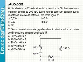 EstudodosGeradores APLICAÇÕES
6. Uma bateria de 12 volts alimenta um resistor de 58 ohms com uma
corrente elétrica de 200 mA. Esses valores permitem concluir que a
resistência interna da bateria é, em ohms, igual a:
a) 0,020 b) 2,0
c) 0,20 d) 6,0
e) 60
7. No circuito elétrico abaixo, qual é a tensão elétrica entre os pontos
A e B e qual é a corrente do circuito i?
a) 90 V e 200 mA
b) 20 V e 200 mA
c) 90 V e 100 mA
d) 80 V e 500 mA
e) 20 V e 50 mA
 