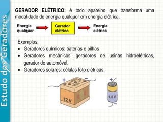 EstudodosGeradores
GERADOR ELÉTRICO: é todo aparelho que transforma uma
modalidade de energia qualquer em energia elétrica.
Exemplos:
 Geradores químicos: baterias e pilhas
 Geradores mecânicos: geradores de usinas hidroelétricas,
gerador do automóvel.
 Geradores solares: células foto elétricas.
 