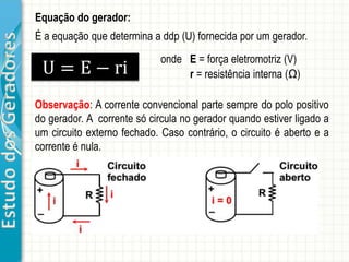 EstudodosGeradores Equação do gerador:
U = E − ri
onde E = força eletromotriz (V)
r = resistência interna (Ω)
É a equação que determina a ddp (U) fornecida por um gerador.
Observação: A corrente convencional parte sempre do polo positivo
do gerador. A corrente só circula no gerador quando estiver ligado a
um circuito externo fechado. Caso contrário, o circuito é aberto e a
corrente é nula.
 