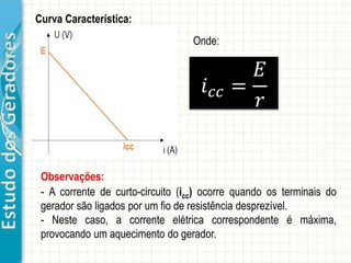 EstudodosGeradores
Observações:
- A corrente de curto-circuito (icc) ocorre quando os terminais do
gerador são ligados por um fio de resistência desprezível.
- Neste caso, a corrente elétrica correspondente é máxima,
provocando um aquecimento do gerador.
Curva Característica:
𝑖 𝑐𝑐 =
𝐸
𝑟
Onde:
 