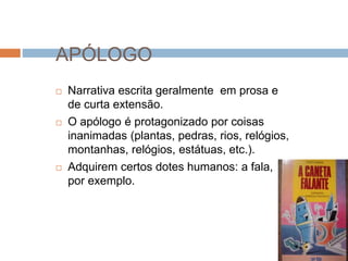 APÓLOGO
 Narrativa escrita geralmente em prosa e
de curta extensão.
 O apólogo é protagonizado por coisas
inanimadas (plantas, pedras, rios, relógios,
montanhas, relógios, estátuas, etc.).
 Adquirem certos dotes humanos: a fala,
por exemplo.
 