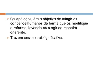  Os apólogos têm o objetivo de atingir os
conceitos humanos de forma que os modifique
e reforme, levando-os a agir de maneira
diferente.
 Trazem uma moral significativa.
 