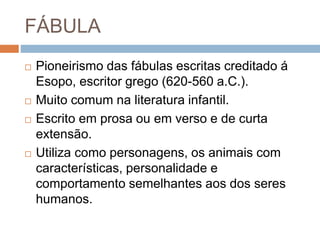 FÁBULA
 Pioneirismo das fábulas escritas creditado á
Esopo, escritor grego (620-560 a.C.).
 Muito comum na literatura infantil.
 Escrito em prosa ou em verso e de curta
extensão.
 Utiliza como personagens, os animais com
características, personalidade e
comportamento semelhantes aos dos seres
humanos.
 