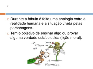 ‘
 Durante a fábula é feita uma analogia entre a
realidade humana e a situação vivida pelas
personagens.
 Tem o objetivo de ensinar algo ou provar
alguma verdade estabelecida (lição moral).
 
