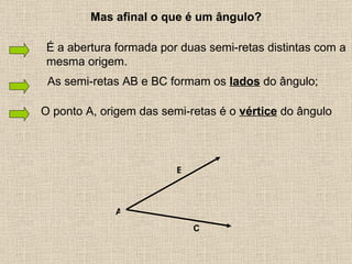 As semi-retas AB e BC formam os  lados  do ângulo; A O ponto A, origem das semi-retas é o  vértice  do ângulo Mas afinal o que é um ângulo? B C É a abertura formada por duas semi-retas distintas com a mesma origem. 
