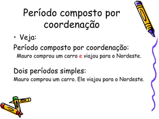Período composto por coordenação Veja:  Período composto por coordenação:  Mauro comprou um carro  e  viajou para o Nordeste . Dois períodos simples:  Mauro comprou um carro. Ele viajou para o Nordeste . 