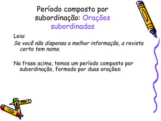 Período composto por subordinação:  Orações subordinadas Leia: Se você não dispensa a melhor informação, a revista certa tem nome. Na frase acima, temos um período composto por subordinação, formado por duas orações: 