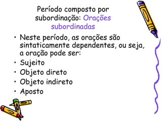 Período composto por subordinação:  Orações subordinadas Neste período, as orações são sintaticamente dependentes, ou seja, a oração pode ser: Sujeito Objeto direto Objeto indireto Aposto 