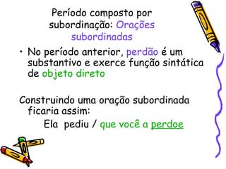 Período composto por subordinação:  Orações subordinadas No período anterior,  perdão  é um substantivo e exerce função sintática de  objeto direto Construindo uma oração subordinada ficaria assim:  Ela  pediu /  que você a  perdoe 