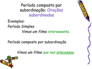 Período composto por subordinação:  Orações subordinadas Exemplos: Período Simples Vimos um filme  interessante . Período composto por subordinação Vimos um filme   que nos  interessou . 