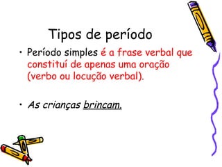 Tipos de período Período simples  é a frase verbal que constituí de apenas uma oração (verbo ou locução verbal).  As crianças  brincam. 