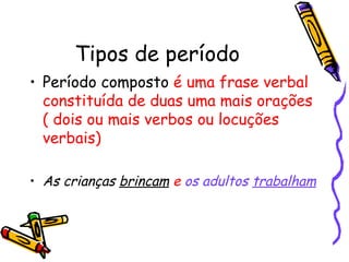 Tipos de período Período composto  é uma frase verbal constituída de duas uma mais orações ( dois ou mais verbos ou locuções verbais) As crianças  brincam   e  os adultos  trabalham 