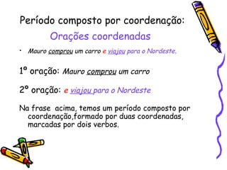 Período composto por coordenação:  Orações coordenadas   Mauro  comprou  um carro  e  viajou  para o Nordeste .  1º oração:   Mauro  comprou  um carro   2º oração:   e  viajou  para o Nordeste Na frase  acima, temos um período composto por coordenação,formado por duas coordenadas, marcadas por dois verbos. 