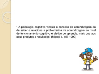 “ A psicologia cognitiva vincula o conceito de aprendizagem ao
de saber e relaciona a problemática da aprendizagem ao nível
de funcionamento cognitivo e afetivo do aprendiz, mais que aos
seus produtos e resultados” (Micotti p. 157 1999)
 