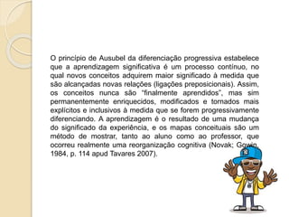 O princípio de Ausubel da diferenciação progressiva estabelece
que a aprendizagem significativa é um processo contínuo, no
qual novos conceitos adquirem maior significado à medida que
são alcançadas novas relações (ligações preposicionais). Assim,
os conceitos nunca são “finalmente aprendidos”, mas sim
permanentemente enriquecidos, modificados e tornados mais
explícitos e inclusivos à medida que se forem progressivamente
diferenciando. A aprendizagem é o resultado de uma mudança
do significado da experiência, e os mapas conceituais são um
método de mostrar, tanto ao aluno como ao professor, que
ocorreu realmente uma reorganização cognitiva (Novak; Gowin,
1984, p. 114 apud Tavares 2007).
 