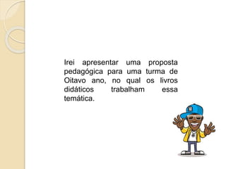 Irei apresentar uma proposta
pedagógica para uma turma de
Oitavo ano, no qual os livros
didáticos trabalham essa
temática.
 