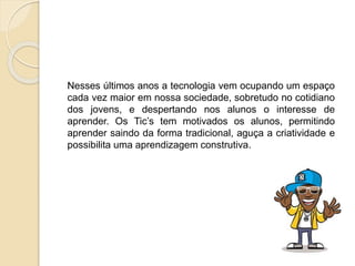 Nesses últimos anos a tecnologia vem ocupando um espaço
cada vez maior em nossa sociedade, sobretudo no cotidiano
dos jovens, e despertando nos alunos o interesse de
aprender. Os Tic’s tem motivados os alunos, permitindo
aprender saindo da forma tradicional, aguça a criatividade e
possibilita uma aprendizagem construtiva.
 