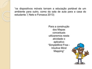 “os dispositivos móveis tornam a educação portável de um
ambiente para outro, como da sala de aula para a casa do
estudante.”( Neto e Fonseca 2013)
Para a construção
dos Mapas
conceituais
utilizaremos nesta
atividade o
aplicativo
“SimpleMind Free -
Intuitive Mind
Mapping”
 