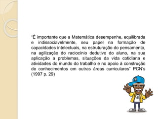 “É importante que a Matemática desempenhe, equilibrada
e indissociavelmente, seu papel na formação de
capacidades intelectuais, na estruturação do pensamento,
na agilização do raciocínio dedutivo do aluno, na sua
aplicação a problemas, situações da vida cotidiana e
atividades do mundo do trabalho e no apoio à construção
de conhecimentos em outras áreas curriculares” PCN’s
(1997 p. 29)
 