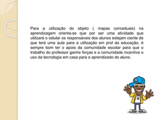 Para a utilização do objeto ( mapas conceituais) na
aprendizagem orienta-se que por ser uma atividade que
utilizará o celular os responsáveis dos alunos estejam ciente de
que terá uma aula para a utilização em prol da educação, é
sempre bom ter o apoio da comunidade escolar para que o
trabalho do professor ganhe forças e a comunidade incentive o
uso da tecnologia em casa para o aprendizado do aluno.
 
