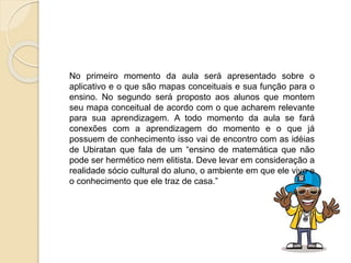 No primeiro momento da aula será apresentado sobre o
aplicativo e o que são mapas conceituais e sua função para o
ensino. No segundo será proposto aos alunos que montem
seu mapa conceitual de acordo com o que acharem relevante
para sua aprendizagem. A todo momento da aula se fará
conexões com a aprendizagem do momento e o que já
possuem de conhecimento isso vai de encontro com as idéias
de Ubiratan que fala de um “ensino de matemática que não
pode ser hermético nem elitista. Deve levar em consideração a
realidade sócio cultural do aluno, o ambiente em que ele vive e
o conhecimento que ele traz de casa.”
 