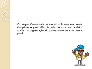 Os mapas Conceituais podem ser utilizados em outras
disciplinas e para além da sala de aula, ele também
auxilia na organização do pensamento de uma forma
geral.
 