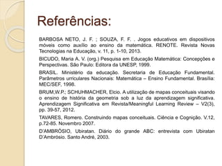 Referências:
BARBOSA NETO, J. F. ; SOUZA, F. F. . Jogos educativos em dispositivos
móveis como auxílio ao ensino da matemática. RENOTE. Revista Novas
Tecnologias na Educação, v. 11, p. 1-10, 2013.
BICUDO, Maria A. V. (org.) Pesquisa em Educação Matemática: Concepções e
Perspectivas. São Paulo: Editora da UNESP, 1999.
BRASIL. Ministério da educação. Secretaria de Educação Fundamental.
Parâmetros urriculares Nacionais: Matemática – Ensino Fundamental. Brasília:
MEC/SEF, 1998.
BRUM,W.P.; SCHUHMACHER, Elcio. A utilização de mapas conceituais visando
o ensino de história da geometria sob a luz da aprendizagem significativa.
Aprendizagem Significativa em Revista/Meaningful Learning Review – V2(3),
pp. 39-57, 2012.
TAVARES, Romero. Construindo mapas conceituais. Ciência e Cognição. V.12,
p.72-85. Novembro 2007.
D’AMBRÒSIO, Ubiratan. Diário do grande ABC: entrevista com Ubiratan
D’Ambrósio. Santo André, 2003.
 