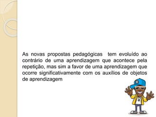 As novas propostas pedagógicas tem evoluído ao
contrário de uma aprendizagem que acontece pela
repetição, mas sim a favor de uma aprendizagem que
ocorre significativamente com os auxílios de objetos
de aprendizagem
 