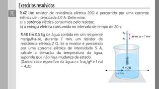 R.47 Um resistor de resistência elétrica 20Ω é percorrido por uma corrente
elétrica de intensidade 3,0 A. Determine:
a) a potência elétrica consumida pelo resistor;
b) a energia elétrica consumida no intervalo de tempo de 20 s.
R.48 Em 0,5 kg de água contida em um recipiente
mergulha-se, durante 7 min, um resistor de
resistência elétrica 2 Ω. Se o resistor é percorrido
por uma corrente elétrica de intensidade 5 A,
calcule a elevação da temperatura da água,
supondo que não haja mudança de estado.
(Dados: calor específico da água c= 1caç/gº e 1 cal
= 4,2J)
 